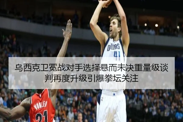 乌西克卫冕战对手选择悬而未决重量级谈判再度升级引爆拳坛关注 | wmsports