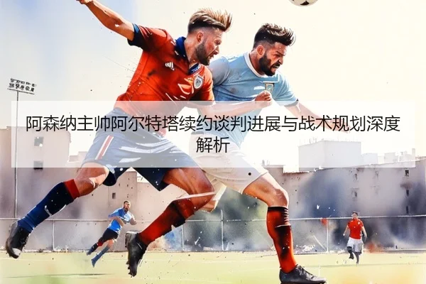 阿森纳主帅阿尔特塔续约谈判进展与战术规划深度解析